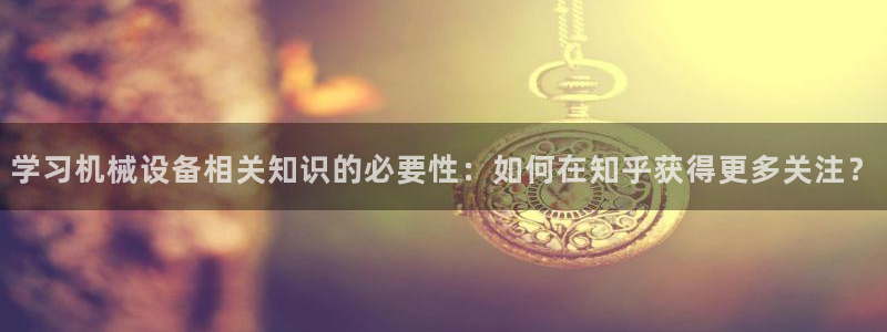 杏盛代理：学习机械设备相关知识的必要性：如何在知乎获得更多关注？