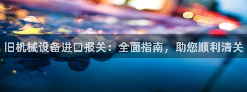 杏盛平台代理：旧机械设备进口报关：全面指南，助您顺利清关