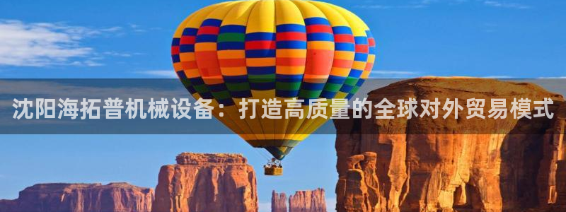 杏盛平台登录地址：沈阳海拓普机械设备：打造高质量的全球对外贸易模式