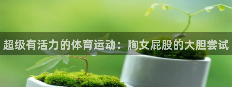 风速体育app：超级有活力的体育运动：胸女屁股的大胆尝试